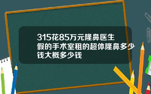 315花85万元隆鼻医生假的手术室租的超体隆鼻多少钱大概多少钱