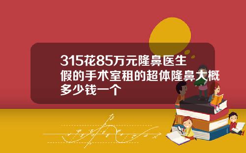 315花85万元隆鼻医生假的手术室租的超体隆鼻大概多少钱一个