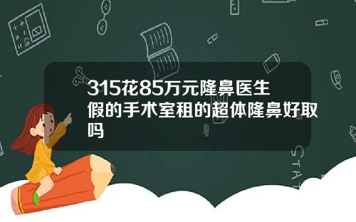 315花85万元隆鼻医生假的手术室租的超体隆鼻好取吗