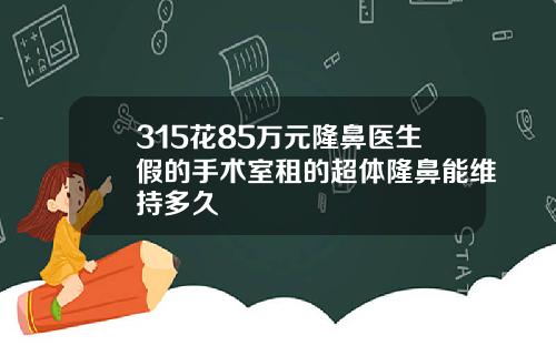 315花85万元隆鼻医生假的手术室租的超体隆鼻能维持多久