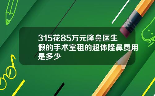 315花85万元隆鼻医生假的手术室租的超体隆鼻费用是多少