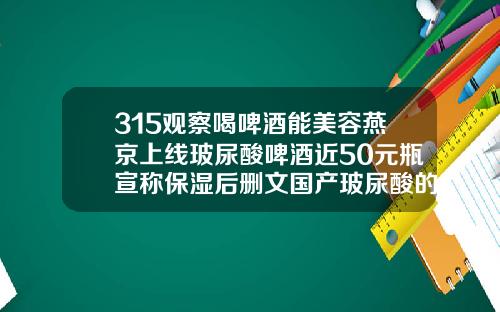 315观察喝啤酒能美容燕京上线玻尿酸啤酒近50元瓶宣称保湿后删文国产玻尿酸的价格