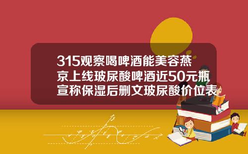 315观察喝啤酒能美容燕京上线玻尿酸啤酒近50元瓶宣称保湿后删文玻尿酸价位表图片大全