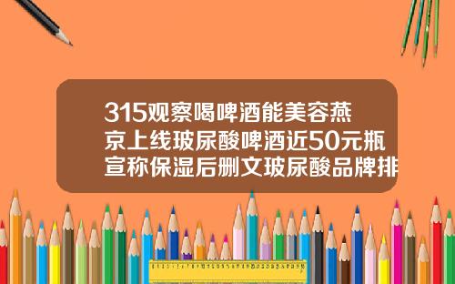 315观察喝啤酒能美容燕京上线玻尿酸啤酒近50元瓶宣称保湿后删文玻尿酸品牌排行榜价格最新