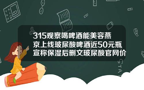 315观察喝啤酒能美容燕京上线玻尿酸啤酒近50元瓶宣称保湿后删文玻尿酸官网价格