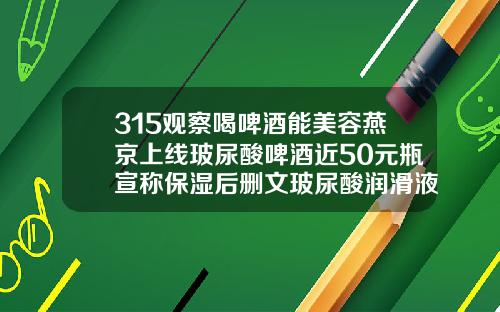 315观察喝啤酒能美容燕京上线玻尿酸啤酒近50元瓶宣称保湿后删文玻尿酸润滑液品牌