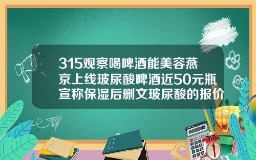 315观察喝啤酒能美容燕京上线玻尿酸啤酒近50元瓶宣称保湿后删文玻尿酸的报价