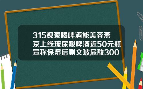 315观察喝啤酒能美容燕京上线玻尿酸啤酒近50元瓶宣称保湿后删文玻尿酸300块钱的能打吗