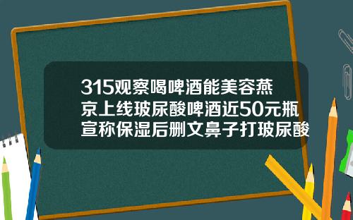 315观察喝啤酒能美容燕京上线玻尿酸啤酒近50元瓶宣称保湿后删文鼻子打玻尿酸价格