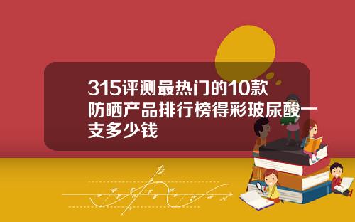 315评测最热门的10款防晒产品排行榜得彩玻尿酸一支多少钱