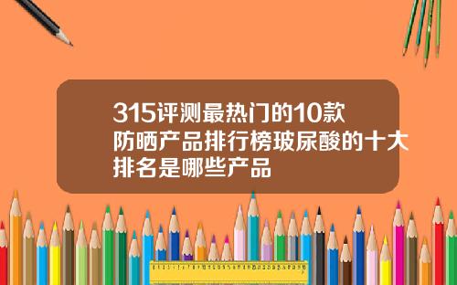 315评测最热门的10款防晒产品排行榜玻尿酸的十大排名是哪些产品