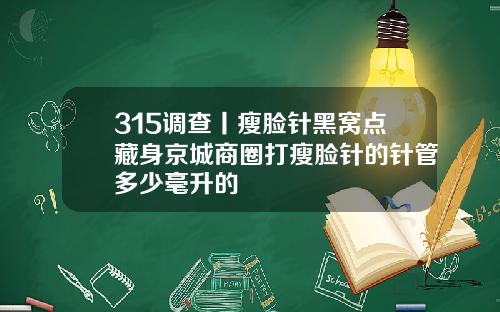 315调查丨瘦脸针黑窝点藏身京城商圈打瘦脸针的针管多少毫升的