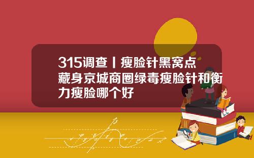 315调查丨瘦脸针黑窝点藏身京城商圈绿毒瘦脸针和衡力瘦脸哪个好