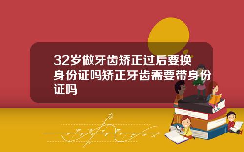 32岁做牙齿矫正过后要换身份证吗矫正牙齿需要带身份证吗