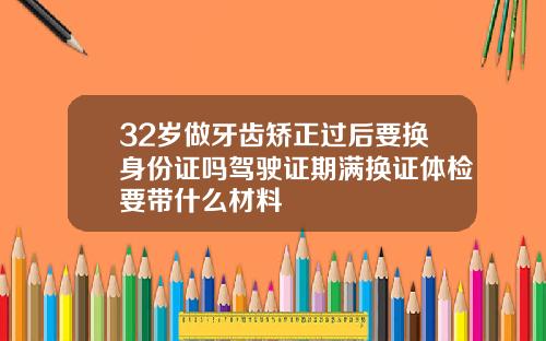 32岁做牙齿矫正过后要换身份证吗驾驶证期满换证体检要带什么材料