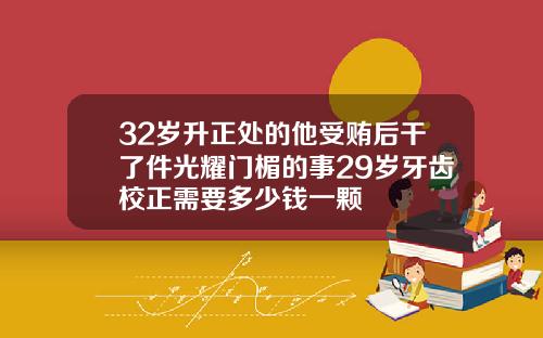 32岁升正处的他受贿后干了件光耀门楣的事29岁牙齿校正需要多少钱一颗