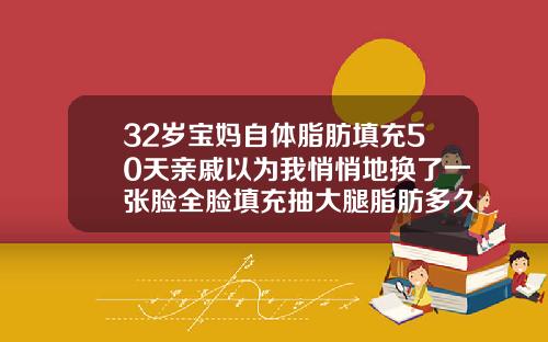 32岁宝妈自体脂肪填充50天亲戚以为我悄悄地换了一张脸全脸填充抽大腿脂肪多久好