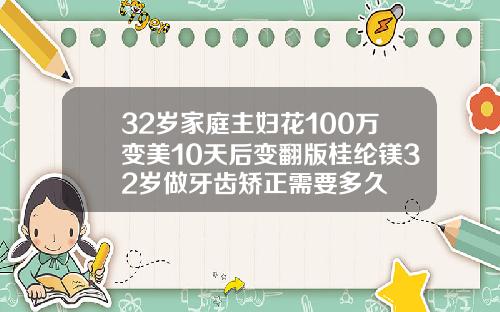 32岁家庭主妇花100万变美10天后变翻版桂纶镁32岁做牙齿矫正需要多久