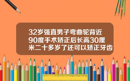 32岁强直男子弯曲驼背近90度手术矫正后长高30厘米二十多岁了还可以矫正牙齿吗男