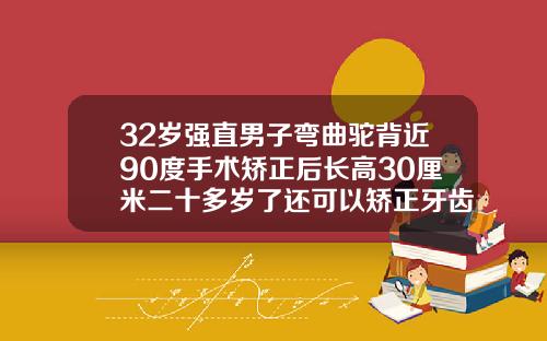 32岁强直男子弯曲驼背近90度手术矫正后长高30厘米二十多岁了还可以矫正牙齿吗男