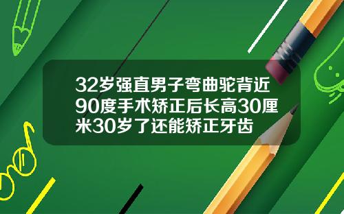 32岁强直男子弯曲驼背近90度手术矫正后长高30厘米30岁了还能矫正牙齿