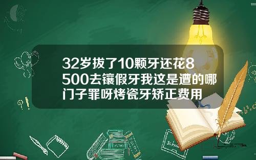 32岁拔了10颗牙还花8500去镶假牙我这是遭的哪门子罪呀烤瓷牙矫正费用