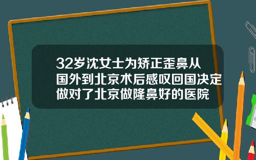 32岁沈女士为矫正歪鼻从国外到北京术后感叹回国决定做对了北京做隆鼻好的医院