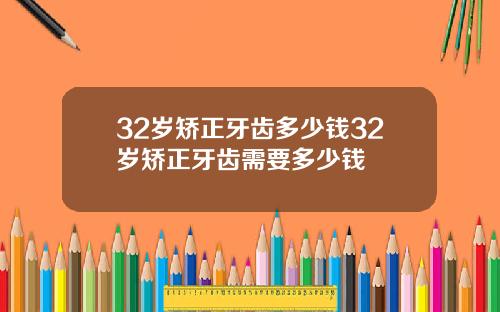 32岁矫正牙齿多少钱32岁矫正牙齿需要多少钱