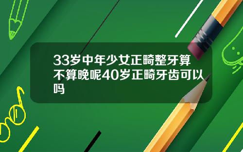 33岁中年少女正畸整牙算不算晚呢40岁正畸牙齿可以吗