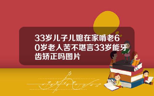 33岁儿子儿媳在家啃老60岁老人苦不堪言33岁能牙齿矫正吗图片