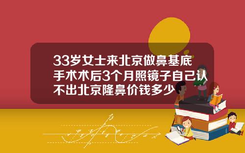 33岁女士来北京做鼻基底手术术后3个月照镜子自己认不出北京隆鼻价钱多少