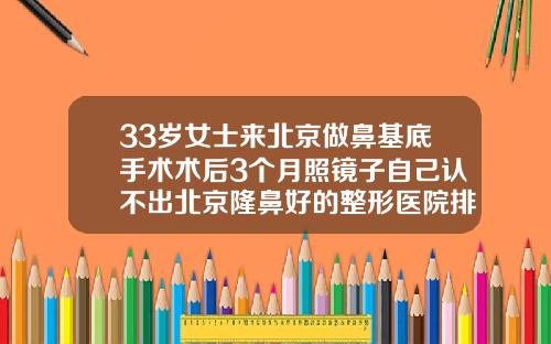 33岁女士来北京做鼻基底手术术后3个月照镜子自己认不出北京隆鼻好的整形医院排名
