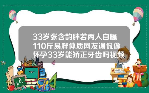33岁张含韵胖若两人自曝110斤易胖体质网友调侃像怀孕33岁能矫正牙齿吗视频