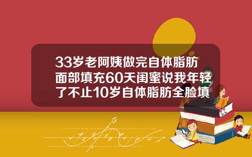 33岁老阿姨做完自体脂肪面部填充60天闺蜜说我年轻了不止10岁自体脂肪全脸填充能维持多久