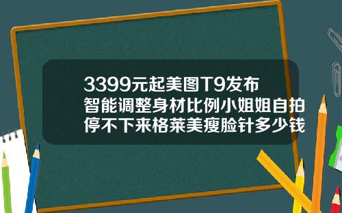 3399元起美图T9发布智能调整身材比例小姐姐自拍停不下来格莱美瘦脸针多少钱一支啊