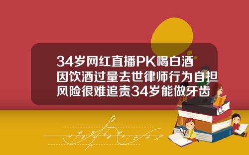 34岁网红直播PK喝白酒因饮酒过量去世律师行为自担风险很难追责34岁能做牙齿矫正吗视频