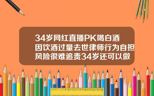 34岁网红直播PK喝白酒因饮酒过量去世律师行为自担风险很难追责34岁还可以做矫正牙齿吗视频