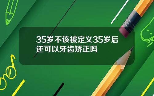 35岁不该被定义35岁后还可以牙齿矫正吗