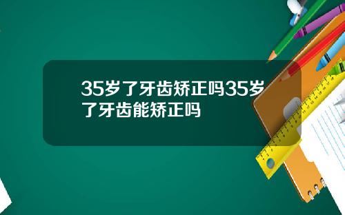 35岁了牙齿矫正吗35岁了牙齿能矫正吗