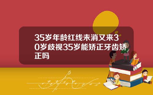 35岁年龄红线未消又来30岁歧视35岁能矫正牙齿矫正吗