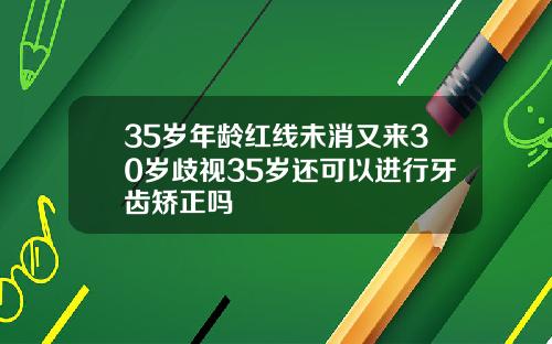 35岁年龄红线未消又来30岁歧视35岁还可以进行牙齿矫正吗
