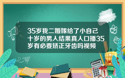 35岁我二婚嫁给了小自己十岁的男人结果真人口播35岁有必要矫正牙齿吗视频