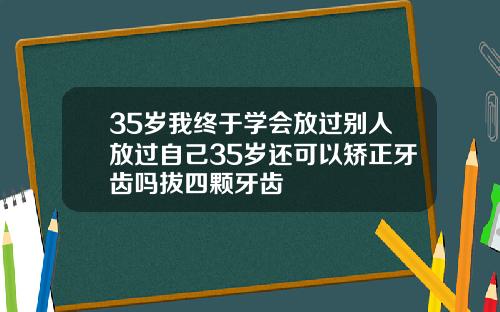 35岁我终于学会放过别人放过自己35岁还可以矫正牙齿吗拔四颗牙齿