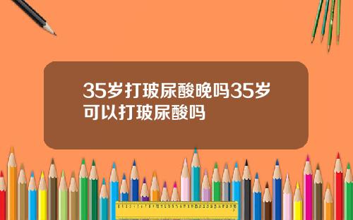 35岁打玻尿酸晚吗35岁可以打玻尿酸吗