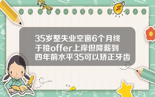 35岁整失业空窗6个月终于接offer上岸但降薪到四年前水平35可以矫正牙齿吗