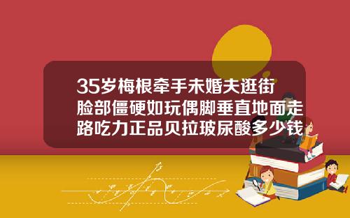 35岁梅根牵手未婚夫逛街脸部僵硬如玩偶脚垂直地面走路吃力正品贝拉玻尿酸多少钱一瓶