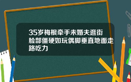 35岁梅根牵手未婚夫逛街脸部僵硬如玩偶脚垂直地面走路吃力