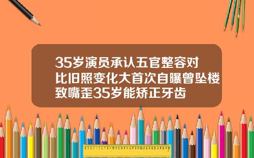 35岁演员承认五官整容对比旧照变化大首次自曝曾坠楼致嘴歪35岁能矫正牙齿