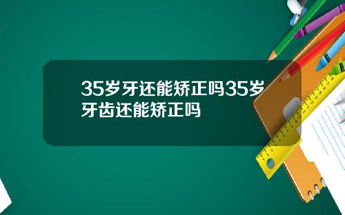 35岁牙还能矫正吗35岁牙齿还能矫正吗