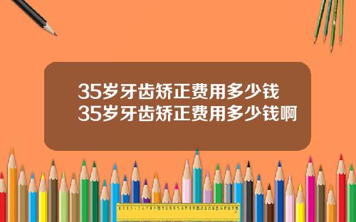 35岁牙齿矫正费用多少钱35岁牙齿矫正费用多少钱啊